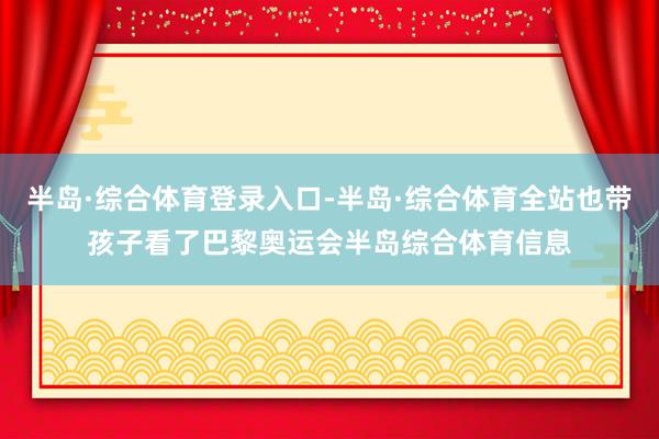 半岛·综合体育登录入口-半岛·综合体育全站也带孩子看了巴黎奥运会半岛综合体育信息