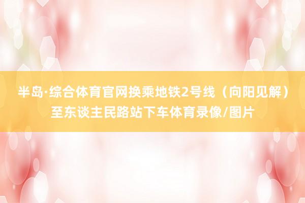 半岛·综合体育官网换乘地铁2号线（向阳见解）至东谈主民路站下车体育录像/图片