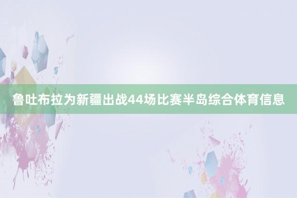 鲁吐布拉为新疆出战44场比赛半岛综合体育信息