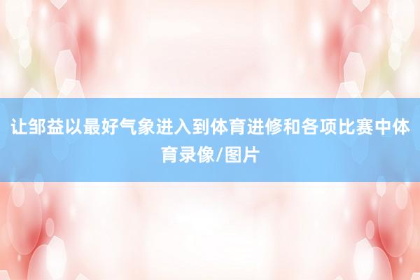 让邹益以最好气象进入到体育进修和各项比赛中体育录像/图片