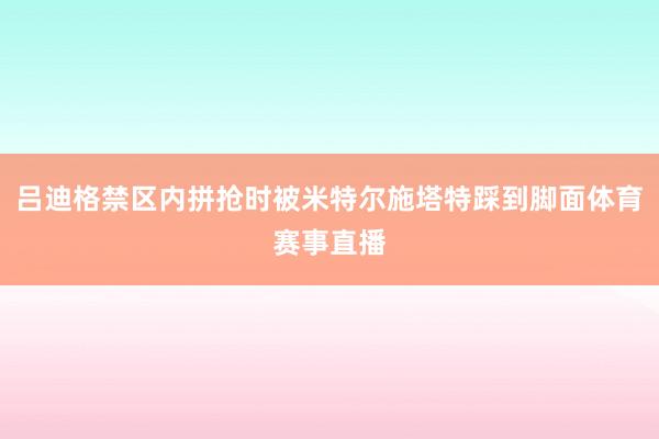 吕迪格禁区内拼抢时被米特尔施塔特踩到脚面体育赛事直播