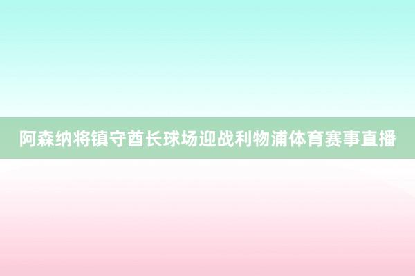 阿森纳将镇守酋长球场迎战利物浦体育赛事直播