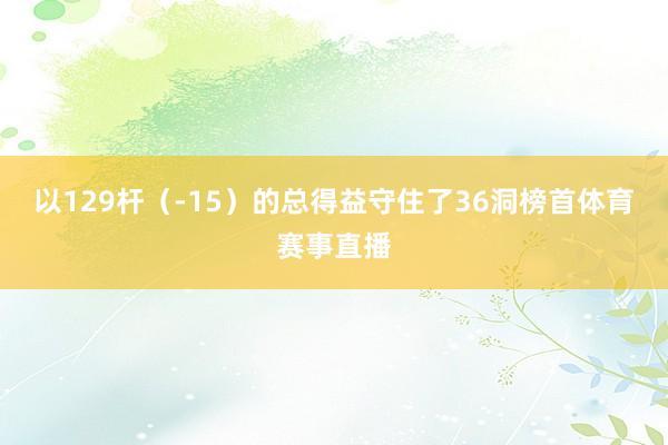 以129杆（-15）的总得益守住了36洞榜首体育赛事直播