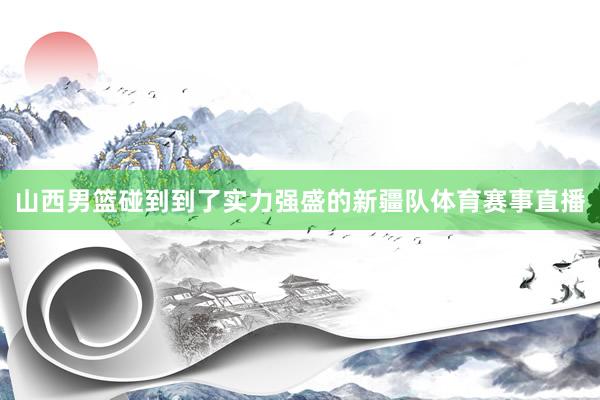 山西男篮碰到到了实力强盛的新疆队体育赛事直播