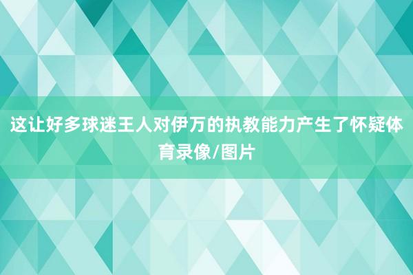 这让好多球迷王人对伊万的执教能力产生了怀疑体育录像/图片