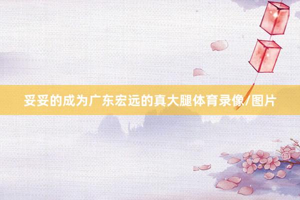 妥妥的成为广东宏远的真大腿体育录像/图片