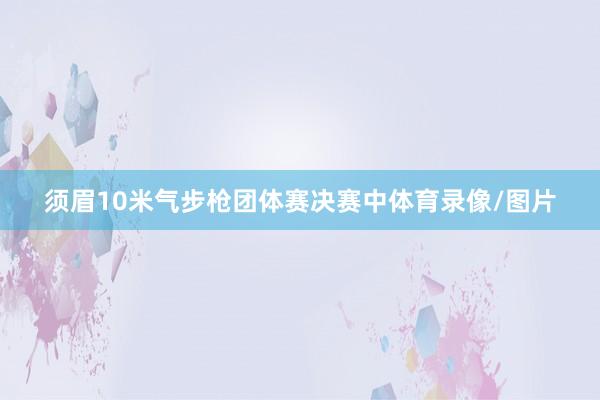 须眉10米气步枪团体赛决赛中体育录像/图片