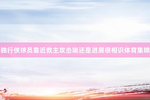 独行侠球员靠近救主攻击端还是进展很相识体育集锦