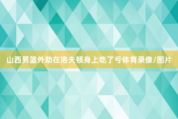 山西男篮外助在洛夫顿身上吃了亏体育录像/图片