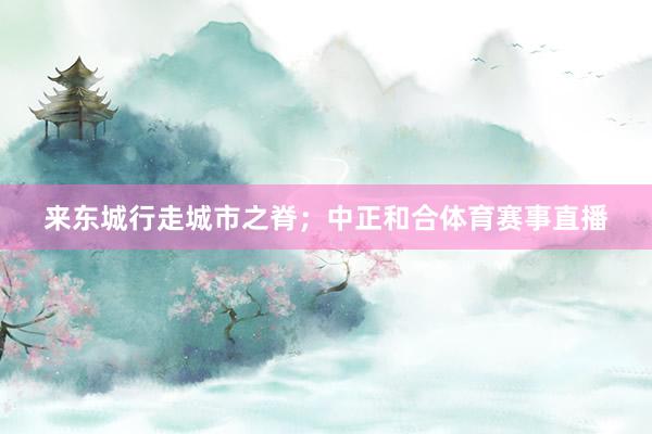 来东城行走城市之脊；中正和合体育赛事直播