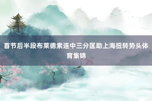 首节后半段布莱德索连中三分匡助上海扭转势头体育集锦