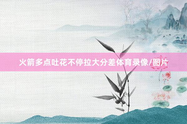 火箭多点吐花不停拉大分差体育录像/图片