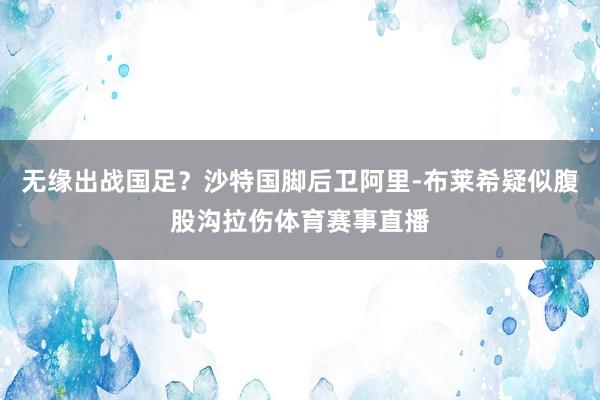 无缘出战国足？沙特国脚后卫阿里-布莱希疑似腹股沟拉伤体育赛事直播