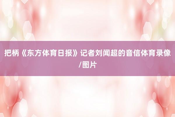 把柄《东方体育日报》记者刘闻超的音信体育录像/图片