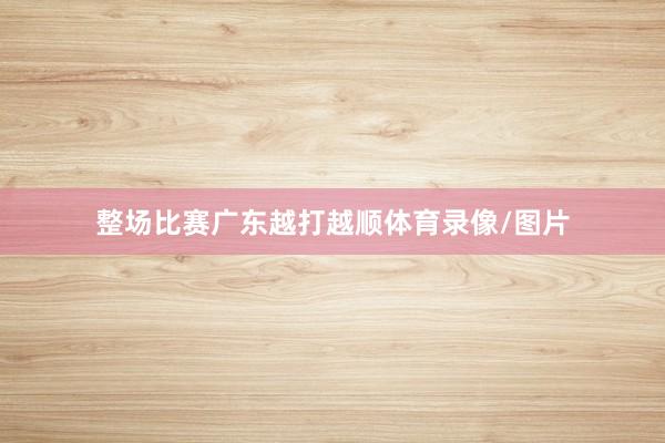 整场比赛广东越打越顺体育录像/图片