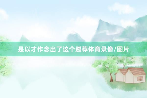 是以才作念出了这个遴荐体育录像/图片