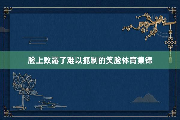 脸上败露了难以扼制的笑脸体育集锦
