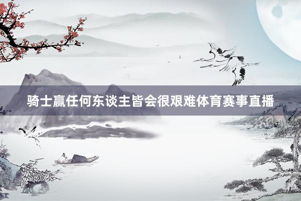 骑士赢任何东谈主皆会很艰难体育赛事直播