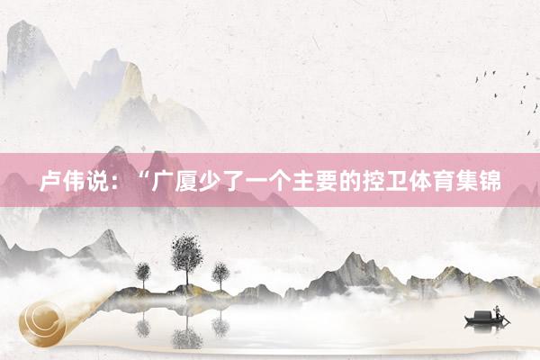 卢伟说：“广厦少了一个主要的控卫体育集锦