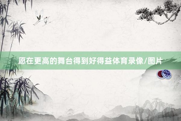 愿在更高的舞台得到好得益体育录像/图片