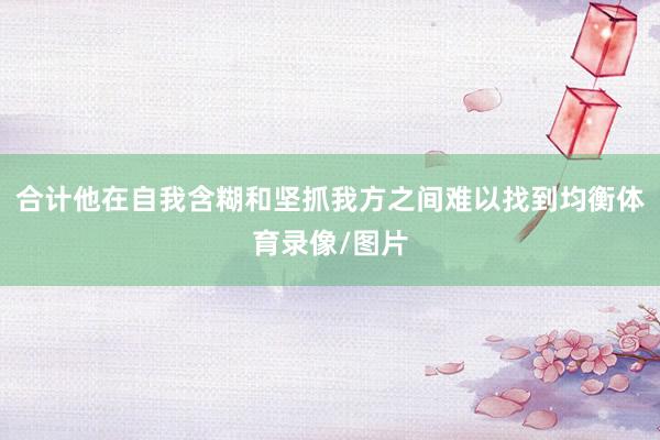 合计他在自我含糊和坚抓我方之间难以找到均衡体育录像/图片