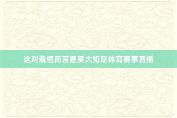 这对栽植而言是莫大知足体育赛事直播